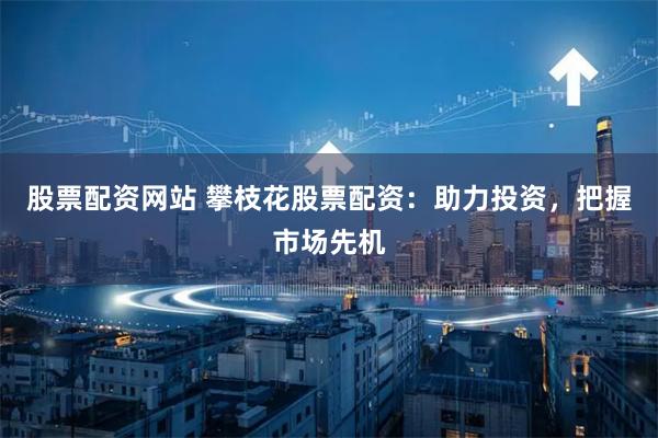 股票配资网站 攀枝花股票配资：助力投资，把握市场先机