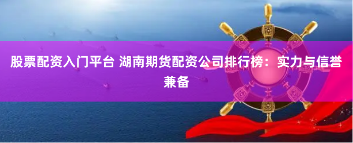 股票配资入门平台 湖南期货配资公司排行榜：实力与信誉兼备