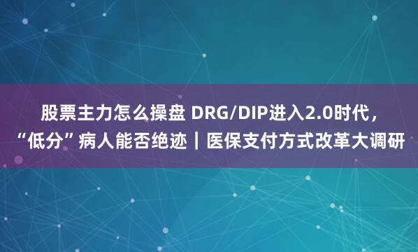 股票主力怎么操盘 DRG/DIP进入2.0时代，“低分”病人能否绝迹｜医保支付方式改革大调研