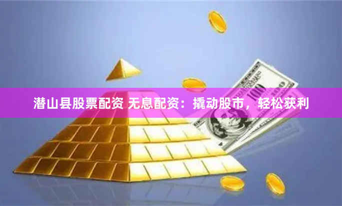 潜山县股票配资 无息配资：撬动股市，轻松获利