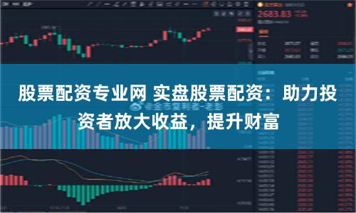 股票配资专业网 实盘股票配资：助力投资者放大收益，提升财富