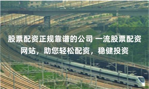 股票配资正规靠谱的公司 一流股票配资网站，助您轻松配资，稳健投资