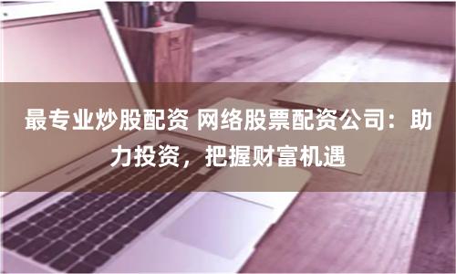 最专业炒股配资 网络股票配资公司：助力投资，把握财富机遇